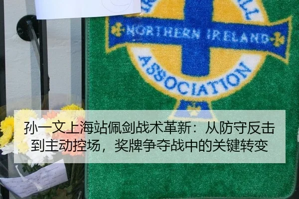 孙一文上海站佩剑战术革新：从防守反击到主动控场，奖牌争夺战中的关键转变