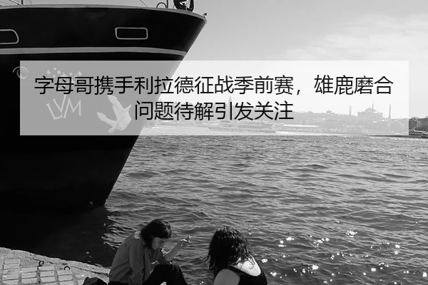 字母哥携手利拉德征战季前赛，雄鹿磨合问题待解引发关注