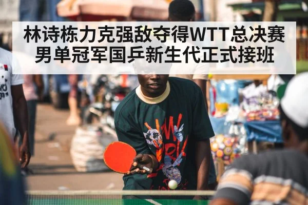 林诗栋力克强敌夺得WTT总决赛男单冠军国乒新生代正式接班
